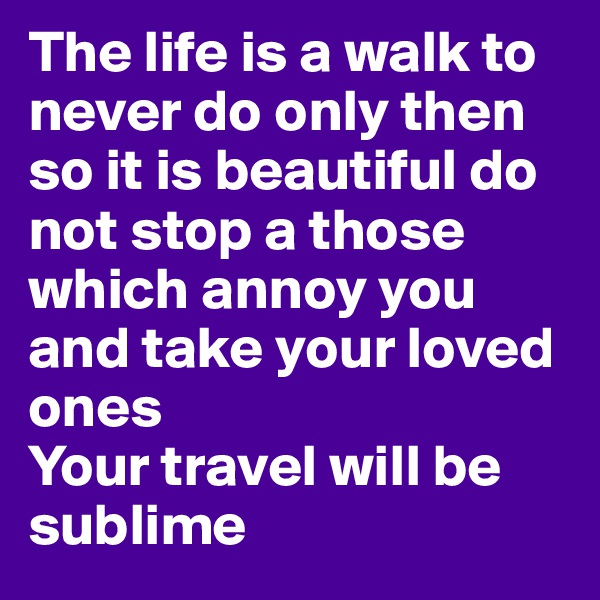 The life is a walk to never do only then so it is beautiful do not stop a those which annoy you and take your loved ones
Your travel will be sublime
