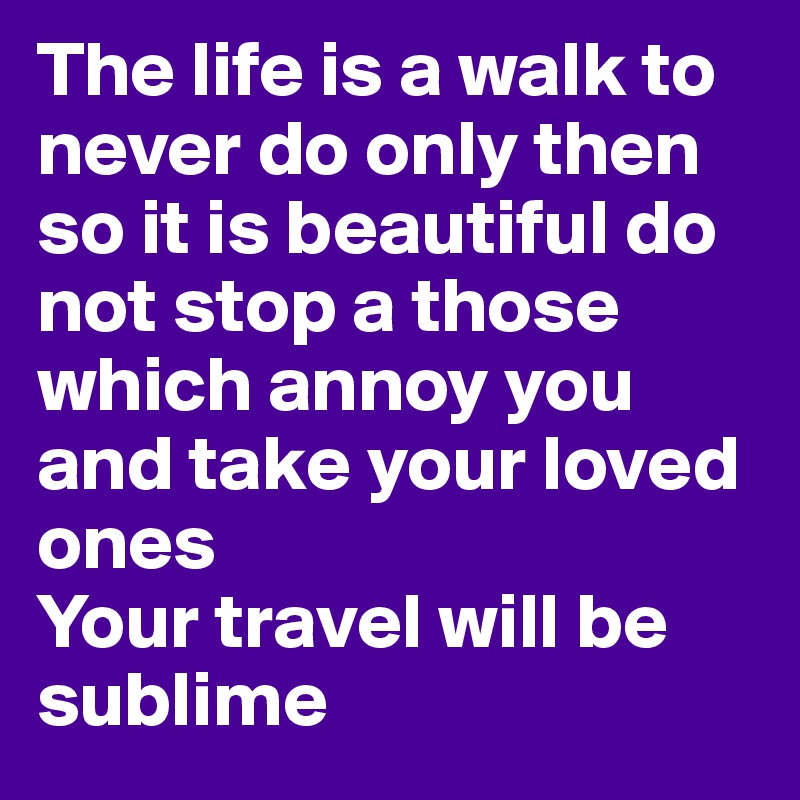 The life is a walk to never do only then so it is beautiful do not stop a those which annoy you and take your loved ones
Your travel will be sublime