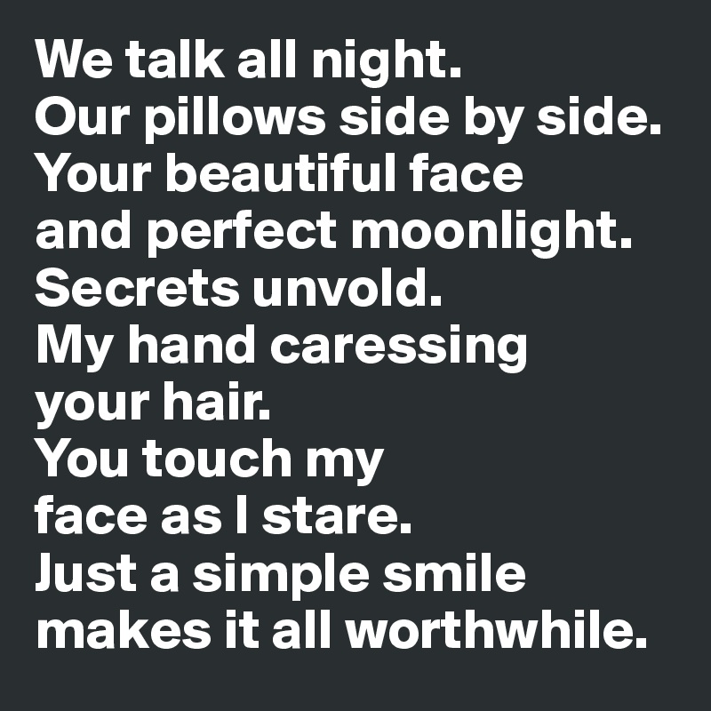 We talk all night. 
Our pillows side by side. Your beautiful face 
and perfect moonlight. 
Secrets unvold. 
My hand caressing 
your hair. 
You touch my 
face as I stare. 
Just a simple smile 
makes it all worthwhile.
