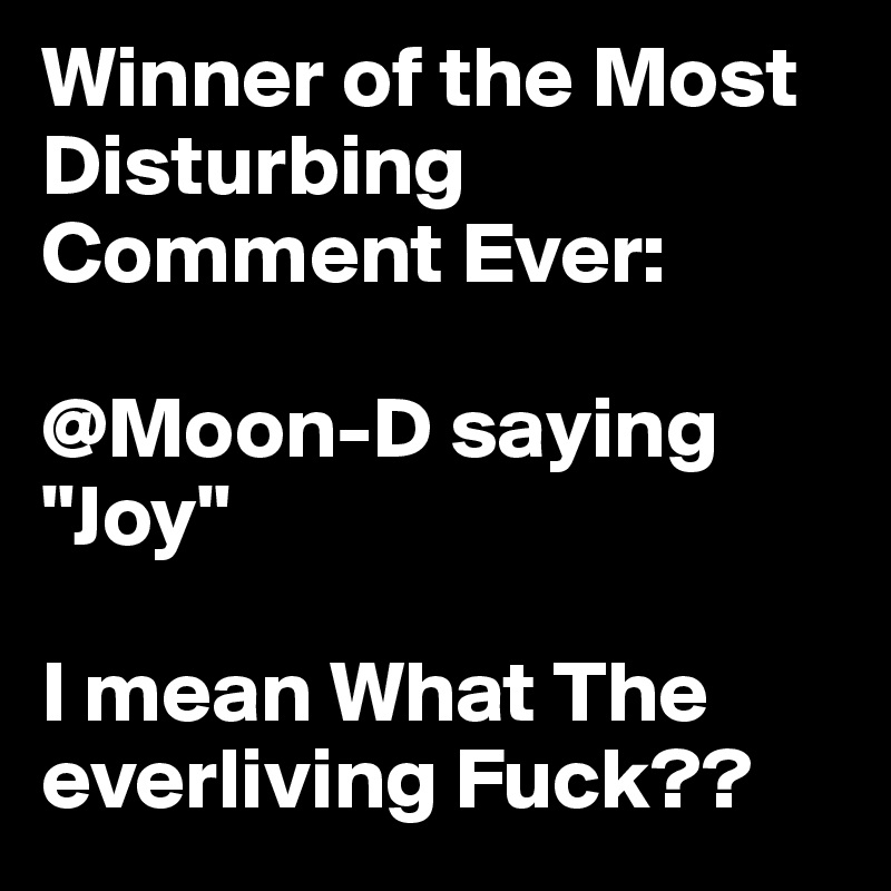 Winner of the Most Disturbing Comment Ever:

@Moon-D saying "Joy"

I mean What The everliving Fuck??