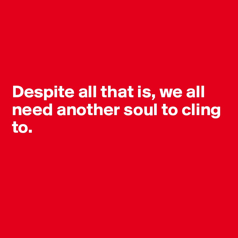 



Despite all that is, we all need another soul to cling to. 




