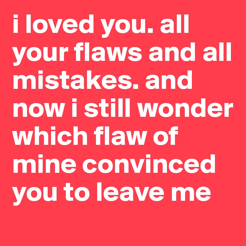 i loved you. all your flaws and all mistakes. and now i still wonder which flaw of mine convinced you to leave me