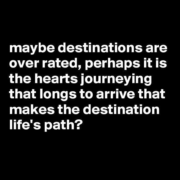 

maybe destinations are over rated, perhaps it is the hearts journeying that longs to arrive that makes the destination life's path?

