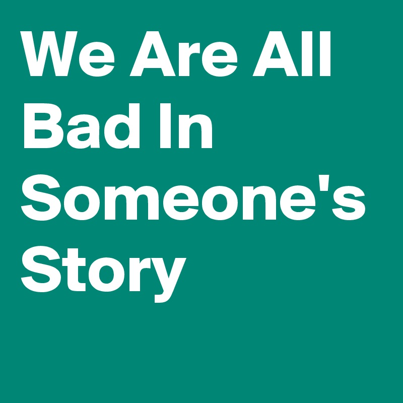 We Are All Bad In Someone's Story
