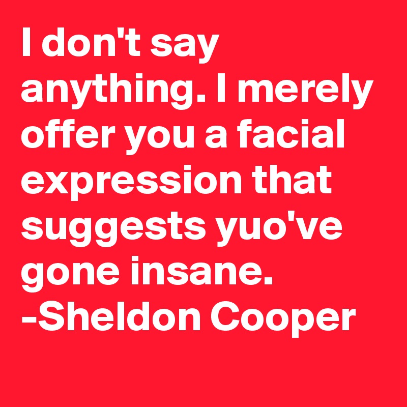 I don't say anything. I merely offer you a facial expression that suggests yuo've gone insane.
-Sheldon Cooper