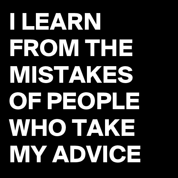 I LEARN FROM THE MISTAKES OF PEOPLE WHO TAKE MY ADVICE 