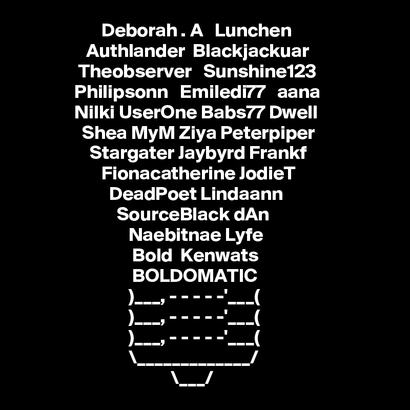                      Deborah . A   Lunchen               
                 Authlander  Blackjackuar         
               Theobserver   Sunshine123            
              Philipsonn   Emiledi77   aana 
              Nilki UserOne Babs77 Dwell
                Shea MyM Ziya Peterpiper
                  Stargater Jaybyrd Frankf
                     Fionacatherine JodieT
                       DeadPoet Lindaann
                         SourceBlack dAn                       
                            Naebitnae Lyfe
                             Bold  Kenwats                               
                             BOLDOMATIC 
                            )___, - - - - -'___(
                            )___, - - - - -'___(
                            )___, - - - - -'___(
                            \_____________/
                                       \___/ 