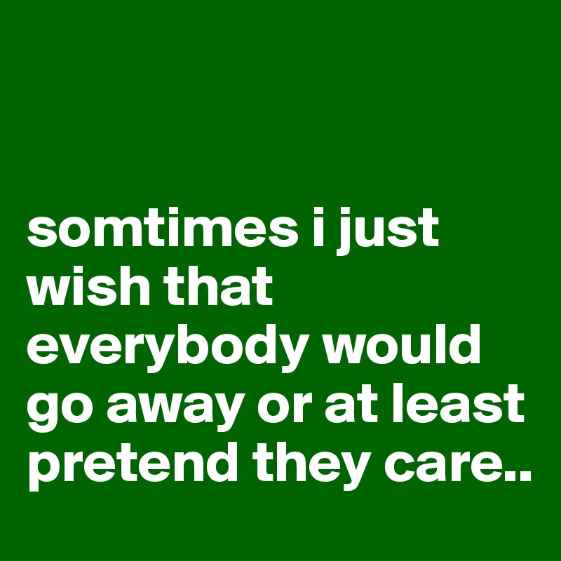


somtimes i just wish that everybody would go away or at least pretend they care..