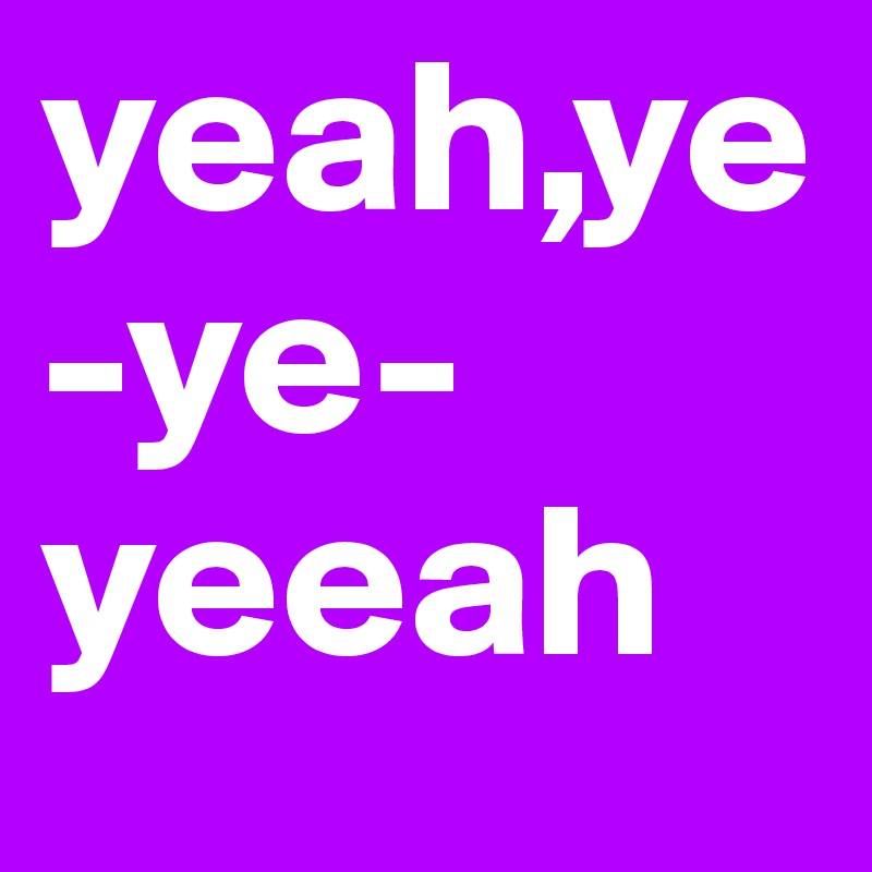 yeah,ye-ye-yeeah