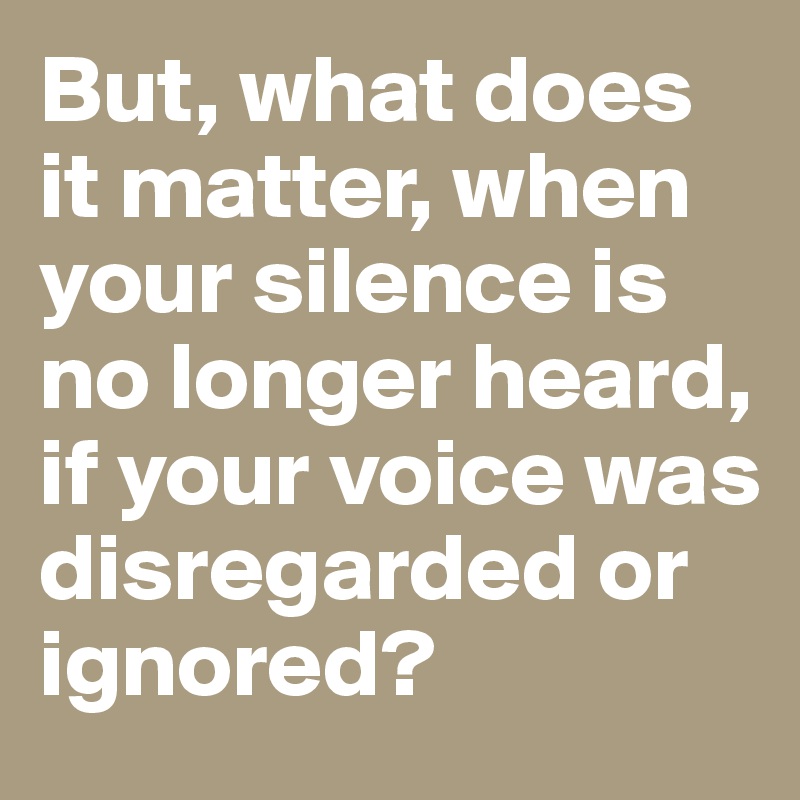 But, what does it matter, when your silence is no longer heard, if your voice was disregarded or ignored?