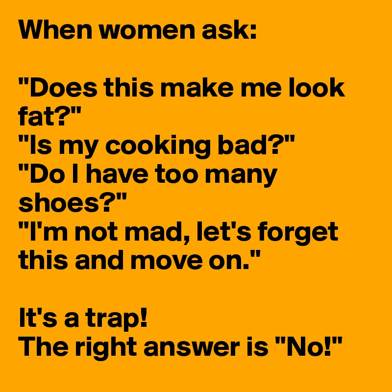 When women ask:

"Does this make me look fat?"
"Is my cooking bad?"
"Do I have too many shoes?"
"I'm not mad, let's forget this and move on."

It's a trap!
The right answer is "No!"