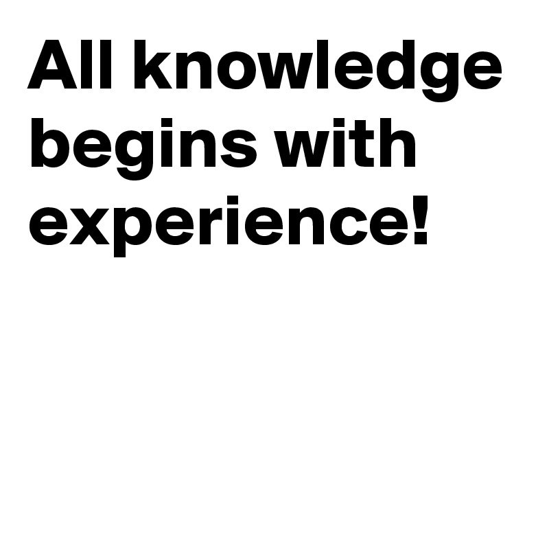 All knowledge begins with experience!


