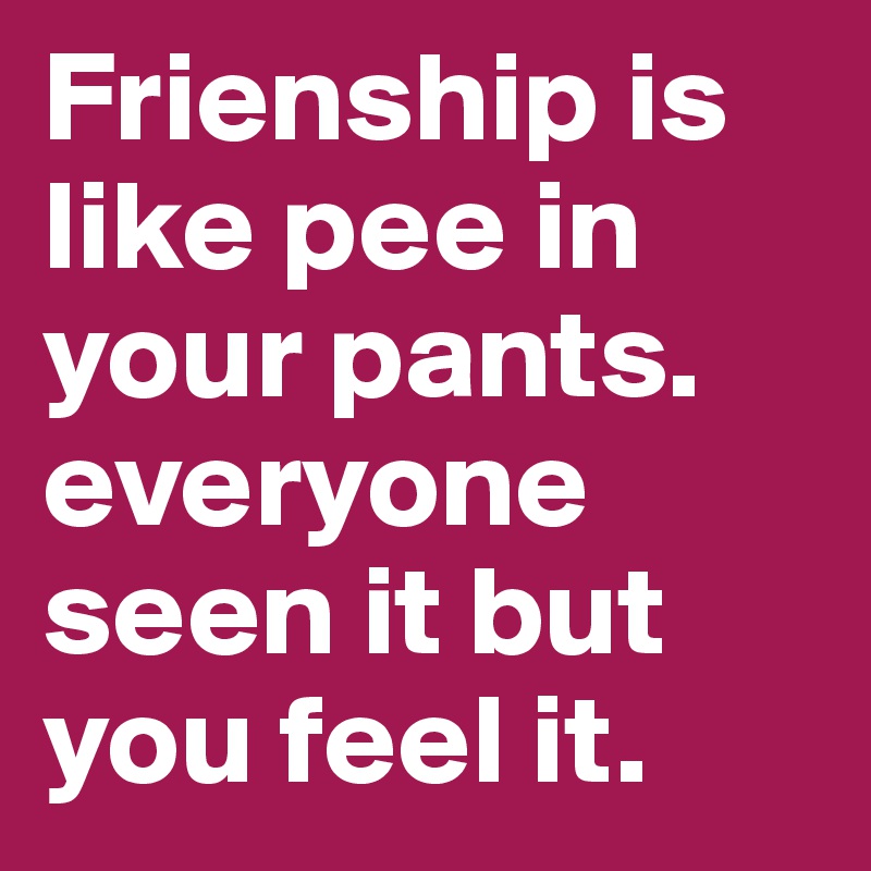 Frienship is like pee in your pants. 
everyone seen it but you feel it.