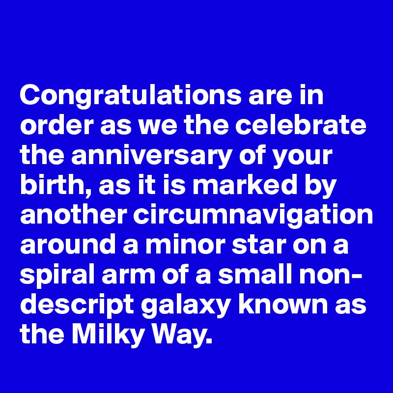 

Congratulations are in order as we the celebrate the anniversary of your birth, as it is marked by another circumnavigation around a minor star on a spiral arm of a small non-descript galaxy known as the Milky Way.