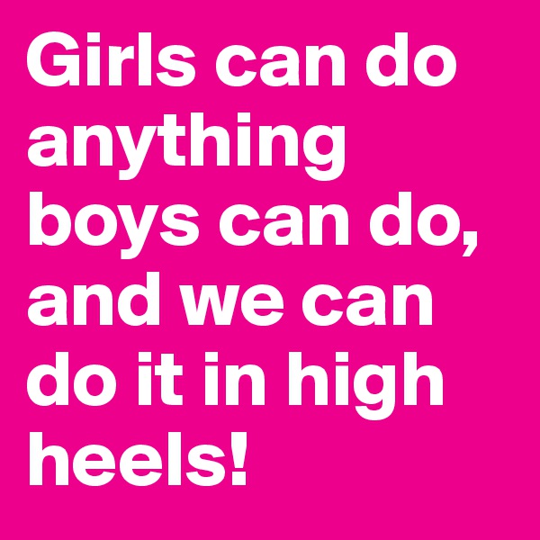 Girls can do anything boys can do, and we can do it in high heels!