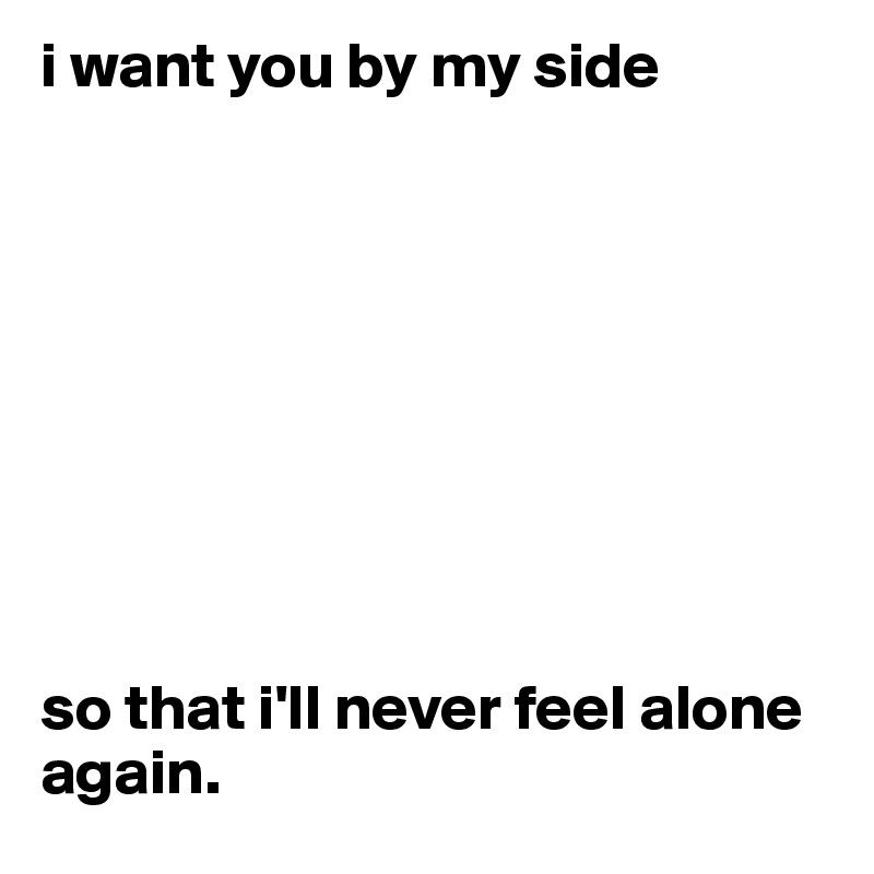 i want you by my side 









so that i'll never feel alone again.