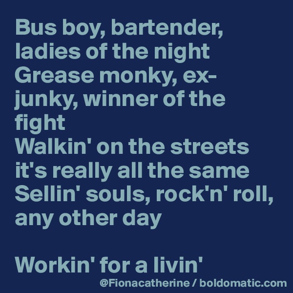 Bus boy, bartender, ladies of the night
Grease monky, ex-junky, winner of the fight
Walkin' on the streets
it's really all the same
Sellin' souls, rock'n' roll,
any other day

Workin' for a livin'