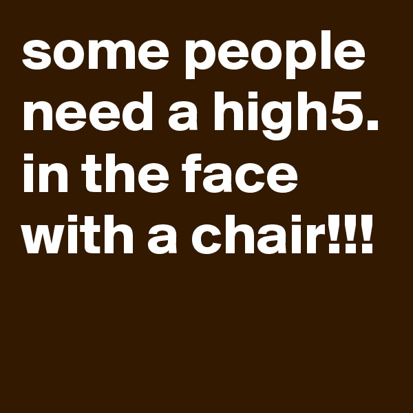 some people need a high5.
in the face
with a chair!!!
