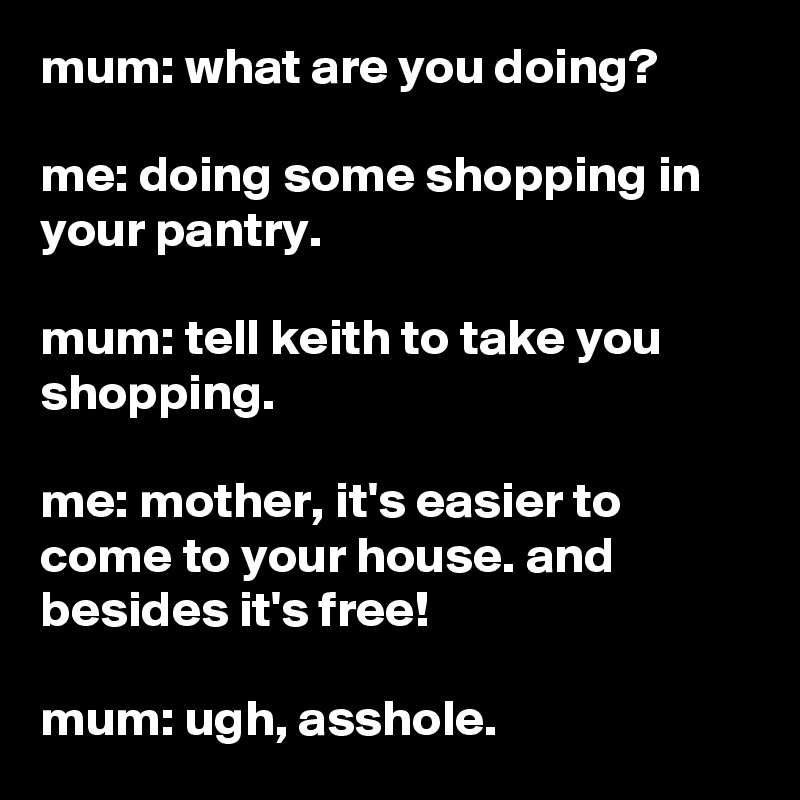mum: what are you doing?

me: doing some shopping in your pantry.

mum: tell keith to take you shopping.

me: mother, it's easier to come to your house. and besides it's free!

mum: ugh, asshole.