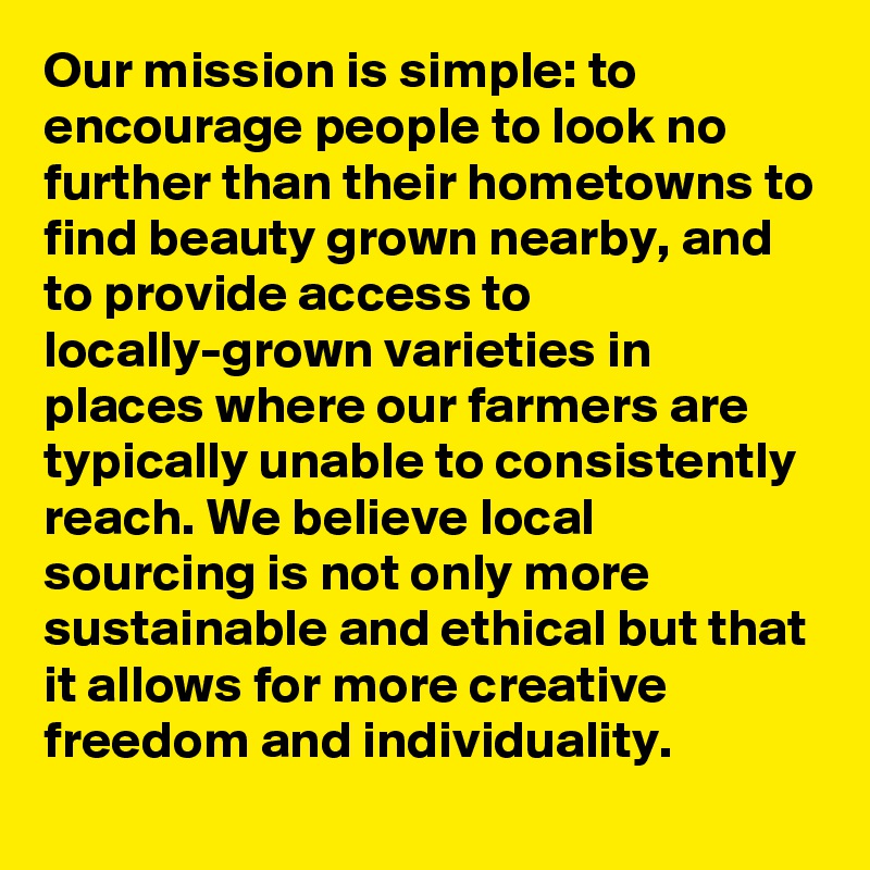 Our mission is simple: to encourage people to look no further than their hometowns to find beauty grown nearby, and to provide access to locally-grown varieties in places where our farmers are typically unable to consistently reach. We believe local sourcing is not only more sustainable and ethical but that it allows for more creative freedom and individuality. 
