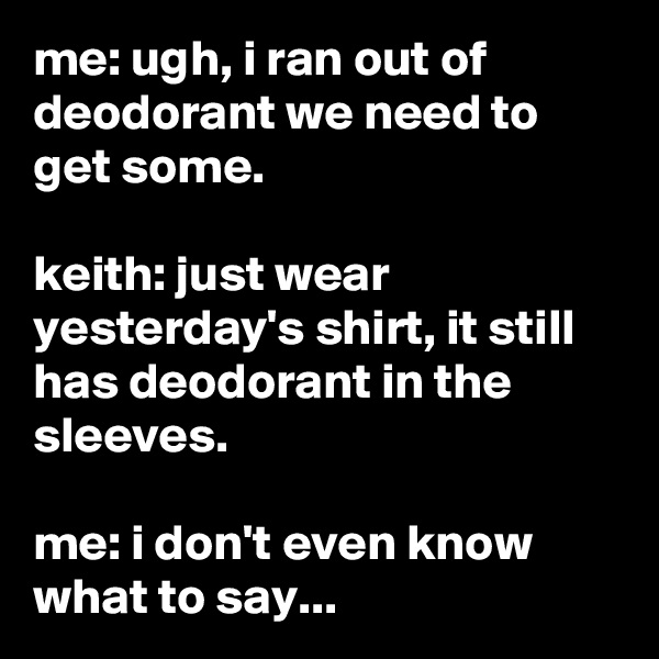 me: ugh, i ran out of deodorant we need to get some.

keith: just wear yesterday's shirt, it still has deodorant in the sleeves.

me: i don't even know what to say...