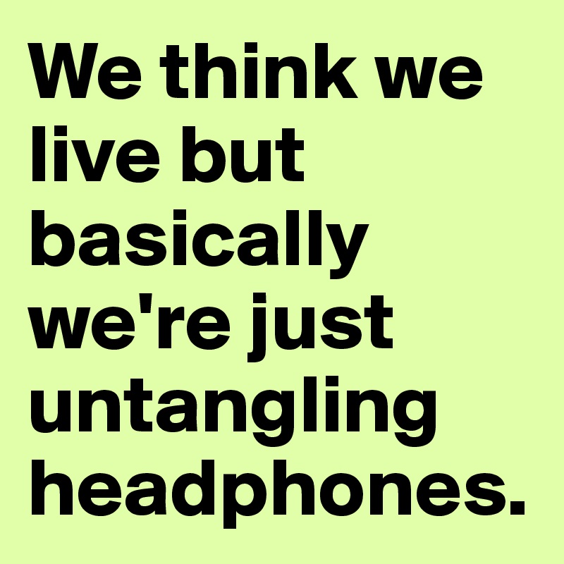 We think we live but basically we're just untangling headphones.