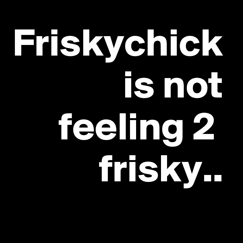 Friskychick is not feeling 2 
frisky..
