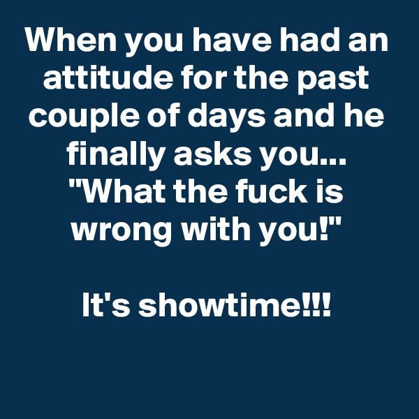 When you have had an attitude for the past couple of days and he finally asks you...
"What the fuck is wrong with you!"

It's showtime!!!
