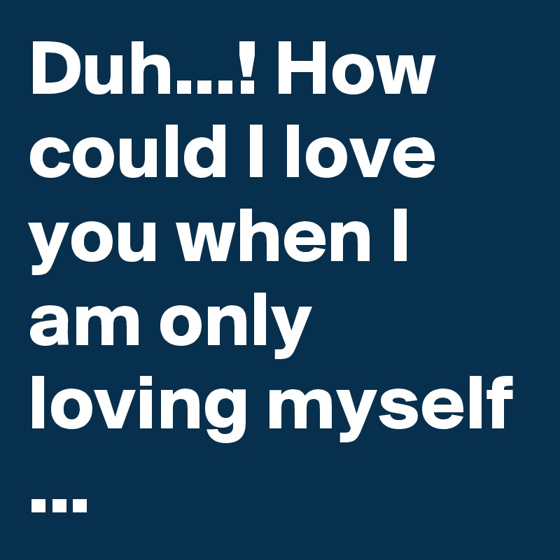 Duh...! How could I love you when I am only loving myself ...