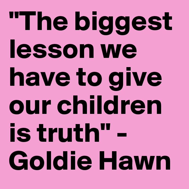 "The biggest lesson we have to give our children is truth" - Goldie Hawn