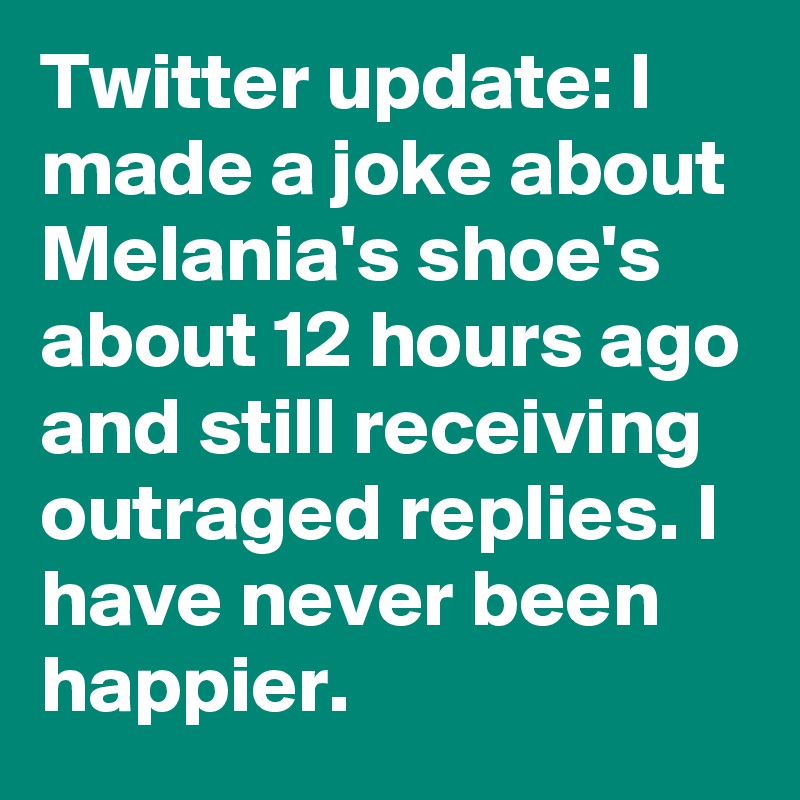 Twitter update: I made a joke about Melania's shoe's about 12 hours ago and still receiving outraged replies. I have never been happier.