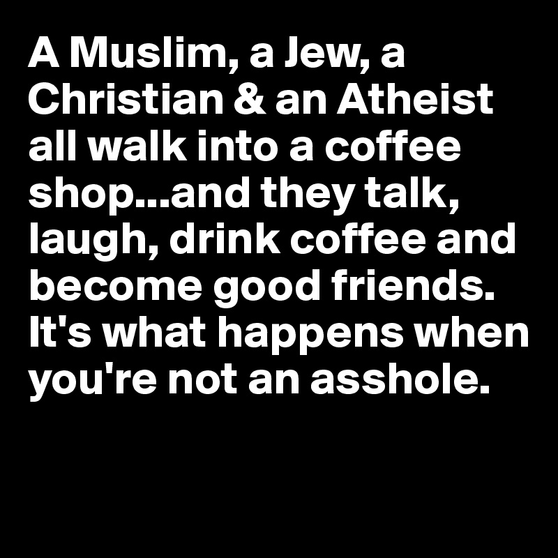 A Muslim, a Jew, a Christian & an Atheist all walk into a coffee shop...and they talk, laugh, drink coffee and become good friends.  It's what happens when you're not an asshole.

