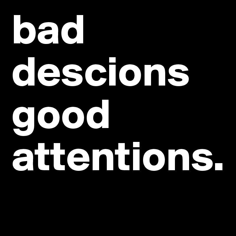 bad descions good attentions. 