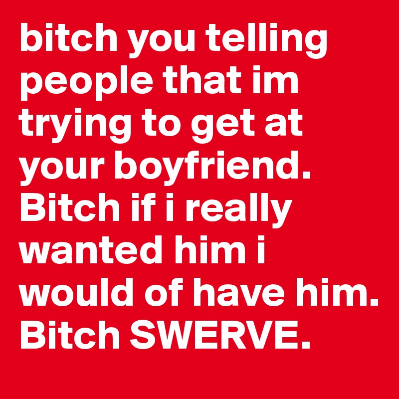 bitch you telling people that im trying to get at your boyfriend. Bitch if i really wanted him i would of have him. Bitch SWERVE. 