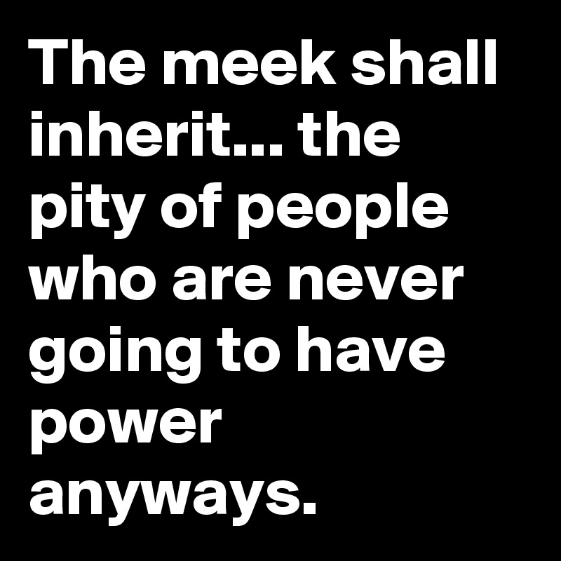 The meek shall inherit... the pity of people who are never going to have power anyways.