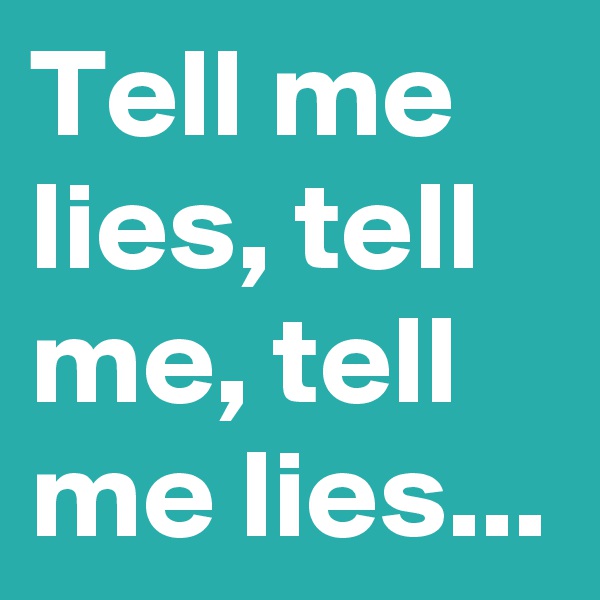 Tell me lies, tell me, tell me lies...