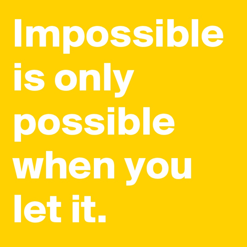 Impossible is only possible when you let it.
