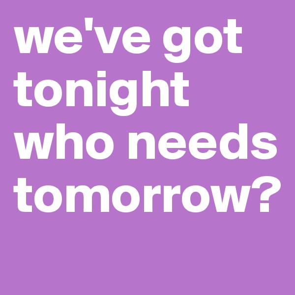 we've got tonight who needs tomorrow?