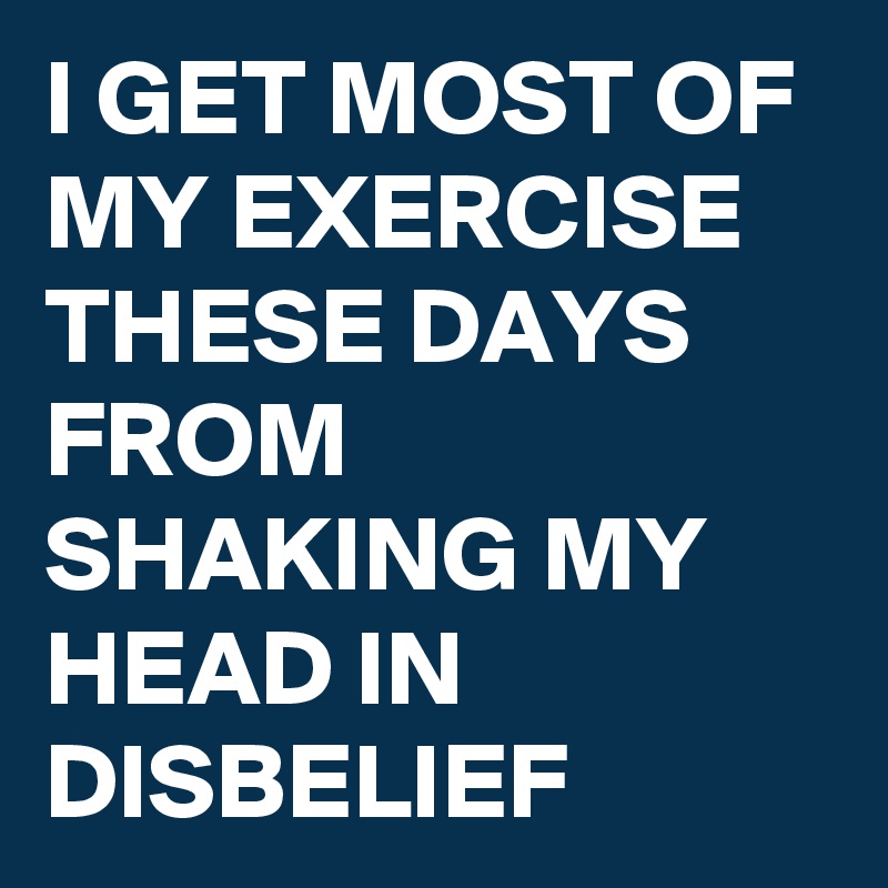 I GET MOST OF MY EXERCISE THESE DAYS FROM SHAKING MY HEAD IN DISBELIEF