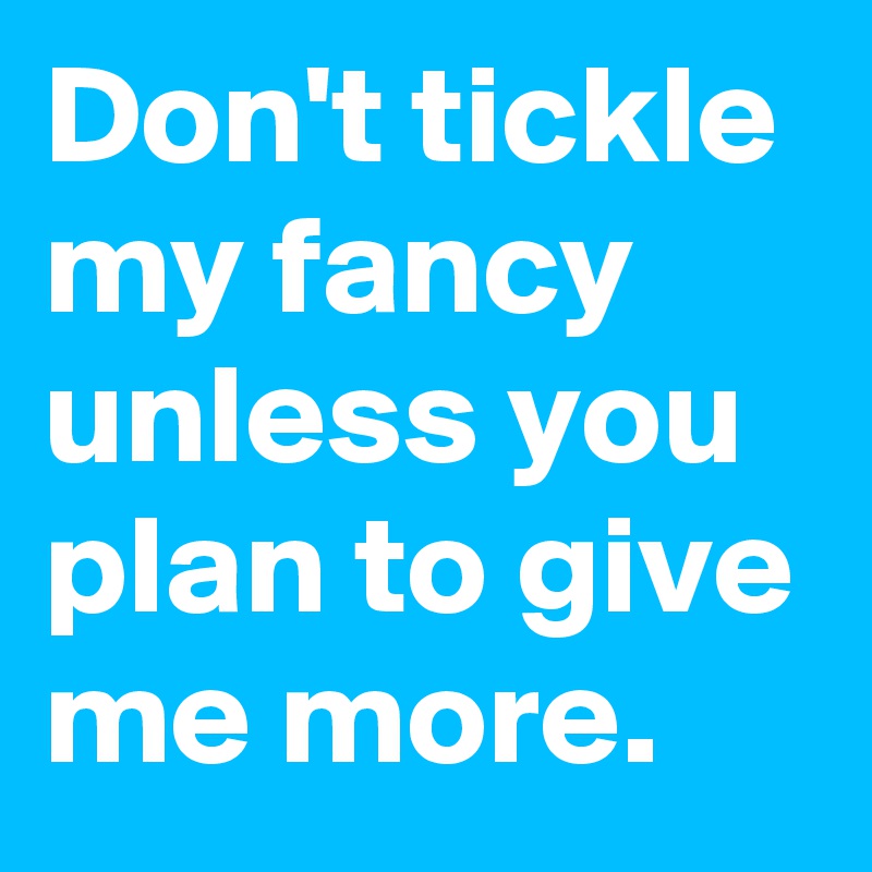 Don't tickle my fancy unless you plan to give me more.