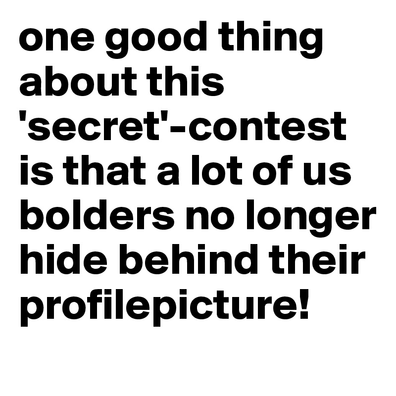 one good thing about this 'secret'-contest is that a lot of us bolders no longer hide behind their profilepicture!