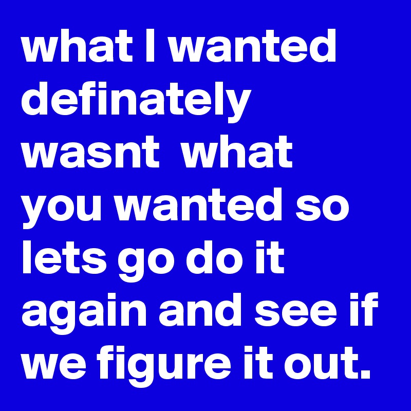 what I wanted definately wasnt  what you wanted so lets go do it again and see if we figure it out.