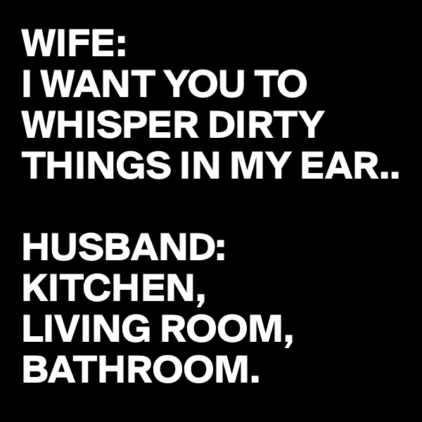 WIFE: 
I WANT YOU TO WHISPER DIRTY THINGS IN MY EAR..

HUSBAND: KITCHEN, 
LIVING ROOM,
BATHROOM.