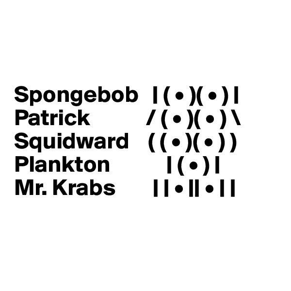 


Spongebob   | ( • )( • ) |
Patrick            / ( • )( • ) \
Squidward    ( ( • )( • ) )
Plankton            | ( • ) |
Mr. Krabs        | | • || • | |


