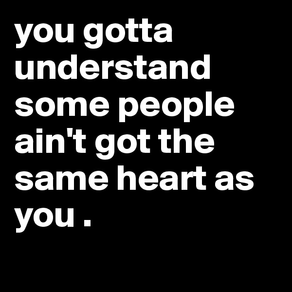 you gotta understand some people ain't got the same heart as you .
