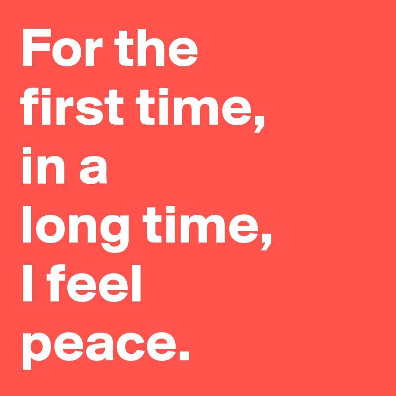 For the 
first time, 
in a 
long time,
I feel 
peace.