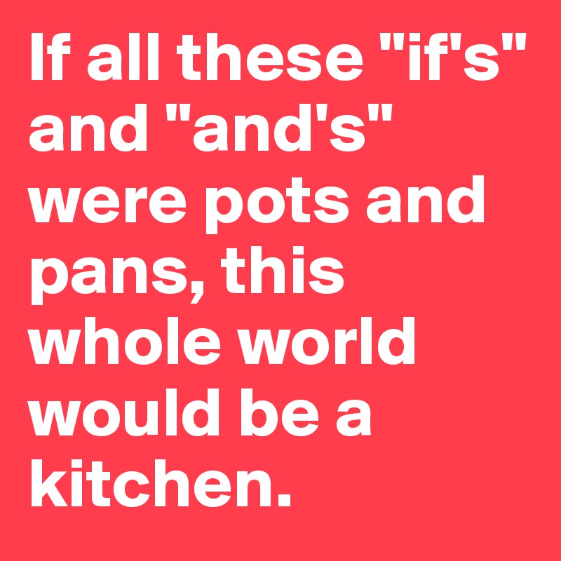 If all these "if's" and "and's" were pots and pans, this whole world would be a kitchen.