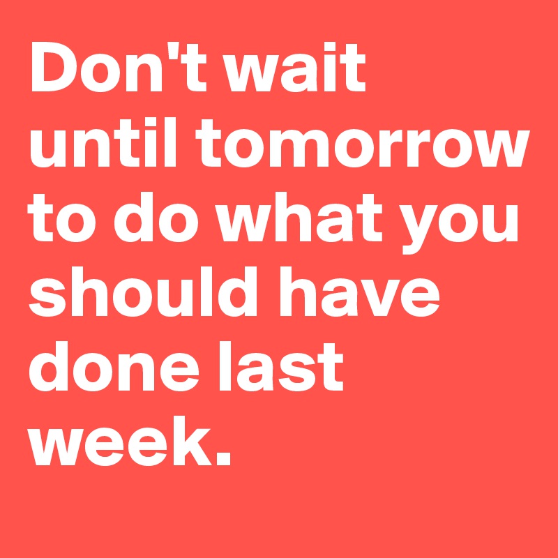 Don't wait until tomorrow to do what you should have done last week. 