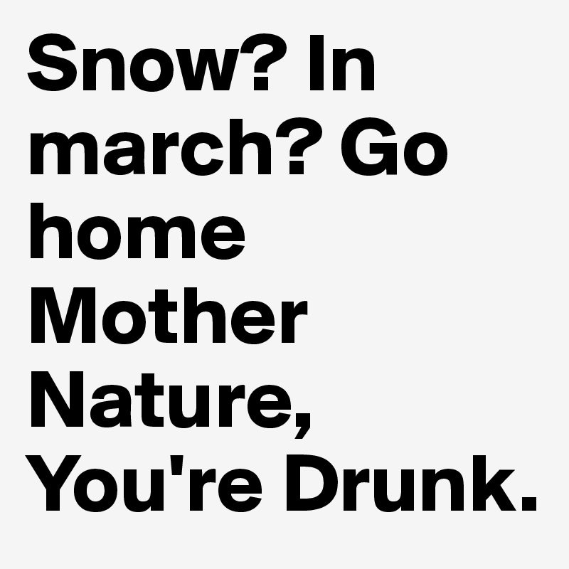 Snow? In march? Go home Mother Nature, You're Drunk.
