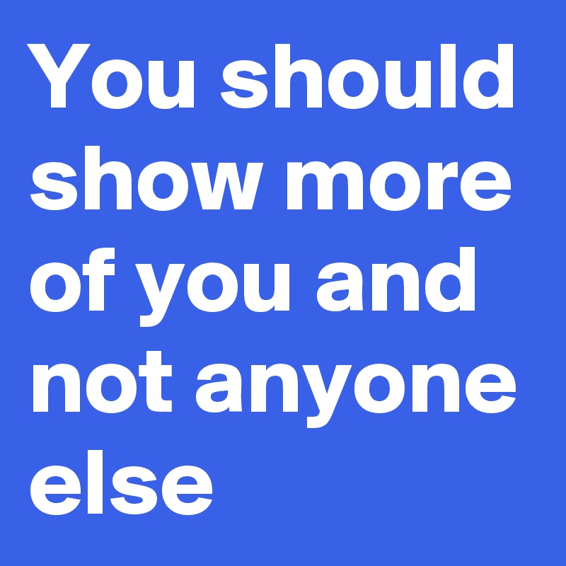 You should show more of you and not anyone else